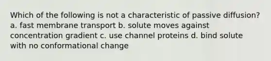 Which of the following is not a characteristic of passive diffusion? a. fast membrane transport b. solute moves against concentration gradient c. use channel proteins d. bind solute with no conformational change