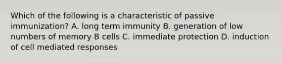 Which of the following is a characteristic of passive immunization? A. long term immunity B. generation of low numbers of memory B cells C. immediate protection D. induction of cell mediated responses