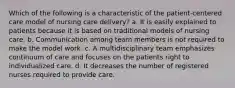 Which of the following is a characteristic of the patient-centered care model of nursing care delivery? a. It is easily explained to patients because it is based on traditional models of nursing care. b. Communication among team members is not required to make the model work. c. A multidisciplinary team emphasizes continuum of care and focuses on the patients right to individualized care. d. It decreases the number of registered nurses required to provide care.