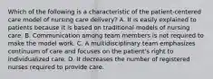 Which of the following is a characteristic of the patient-centered care model of nursing care delivery? A. It is easily explained to patients because it is based on traditional models of nursing care. B. Communication among team members is not required to make the model work. C. A multidisciplinary team emphasizes continuum of care and focuses on the patient's right to individualized care. D. It decreases the number of registered nurses required to provide care.