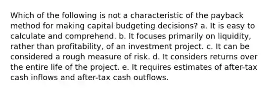 Which of the following is not a characteristic of the payback method for making capital budgeting decisions? a. It is easy to calculate and comprehend. b. It focuses primarily on liquidity, rather than profitability, of an investment project. c. It can be considered a rough measure of risk. d. It considers returns over the entire life of the project. e. It requires estimates of after-tax cash inflows and after-tax cash outflows.