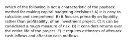 Which of the following is not a characteristic of the payback method for making capital budgeting decisions? A) It is easy to calculate and comprehend. B) It focuses primarily on liquidity, rather than profitability, of an investment project. C) It can be considered a rough measure of risk. D) It considers returns over the entire life of the project. E) It requires estimates of after-tax cash inflows and after-tax cash outflows.