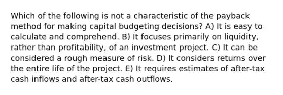 Which of the following is not a characteristic of the payback method for making capital budgeting decisions? A) It is easy to calculate and comprehend. B) It focuses primarily on liquidity, rather than profitability, of an investment project. C) It can be considered a rough measure of risk. D) It considers returns over the entire life of the project. E) It requires estimates of after-tax cash inflows and after-tax cash outflows.