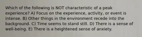 Which of the following is NOT characteristic of a peak experience? A) Focus on the experience, activity, or event is intense. B) Other things in the environment recede into the background. C) Time seems to stand still. D) There is a sense of well-being. E) There is a heightened sense of anxiety.