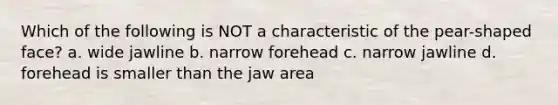 Which of the following is NOT a characteristic of the pear-shaped face? a. wide jawline b. narrow forehead c. narrow jawline d. forehead is smaller than the jaw area