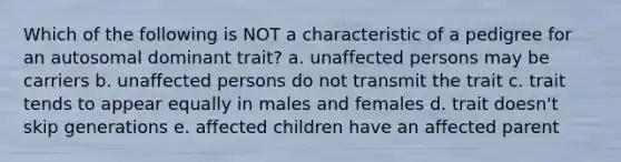 Which of the following is NOT a characteristic of a pedigree for an autosomal dominant trait? a. unaffected persons may be carriers b. unaffected persons do not transmit the trait c. trait tends to appear equally in males and females d. trait doesn't skip generations e. affected children have an affected parent