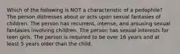 Which of the following is NOT a characteristic of a pedophile? The person distresses about or acts upon sexual fantasies of children. The person has recurrent, intense, and arousing sexual fantasies involving children. The person has sexual interests for teen girls. The person is required to be over 16 years and at least 5 years older than the child.