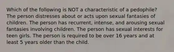 Which of the following is NOT a characteristic of a pedophile? The person distresses about or acts upon sexual fantasies of children. The person has recurrent, intense, and arousing sexual fantasies involving children. The person has sexual interests for teen girls. The person is required to be over 16 years and at least 5 years older than the child.