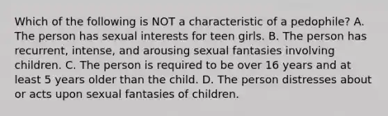 Which of the following is NOT a characteristic of a pedophile? A. The person has sexual interests for teen girls. B. The person has recurrent, intense, and arousing sexual fantasies involving children. C. The person is required to be over 16 years and at least 5 years older than the child. D. The person distresses about or acts upon sexual fantasies of children.