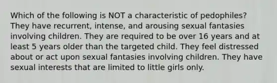 Which of the following is NOT a characteristic of pedophiles? They have recurrent, intense, and arousing sexual fantasies involving children. They are required to be over 16 years and at least 5 years older than the targeted child. They feel distressed about or act upon sexual fantasies involving children. They have sexual interests that are limited to little girls only.