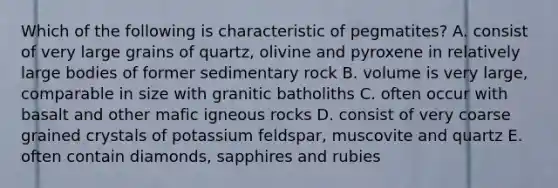 Which of the following is characteristic of pegmatites? A. consist of very large grains of quartz, olivine and pyroxene in relatively large bodies of former sedimentary rock B. volume is very large, comparable in size with granitic batholiths C. often occur with basalt and other mafic igneous rocks D. consist of very coarse grained crystals of potassium feldspar, muscovite and quartz E. often contain diamonds, sapphires and rubies