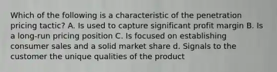 Which of the following is a characteristic of the penetration pricing tactic? A. Is used to capture significant profit margin B. Is a long-run pricing position C. Is focused on establishing consumer sales and a solid market share d. Signals to the customer the unique qualities of the product