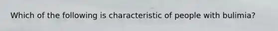 Which of the following is characteristic of people with bulimia?