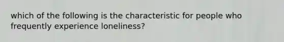 which of the following is the characteristic for people who frequently experience loneliness?