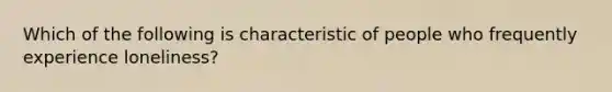 Which of the following is characteristic of people who frequently experience loneliness?