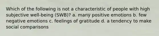 Which of the following is not a characteristic of people with high subjective well-being (SWB)? a. many positive emotions b. few negative emotions c. feelings of gratitude d. a tendency to make social comparisons