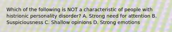 Which of the following is NOT a characteristic of people with histrionic personality disorder? A. Strong need for attention B. Suspiciousness C. Shallow opinions D. Strong emotions