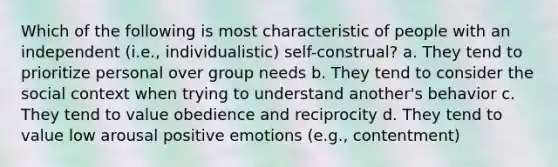 Which of the following is most characteristic of people with an independent (i.e., individualistic) self-construal? a. They tend to prioritize personal over group needs b. They tend to consider the social context when trying to understand another's behavior c. They tend to value obedience and reciprocity d. They tend to value low arousal positive emotions (e.g., contentment)