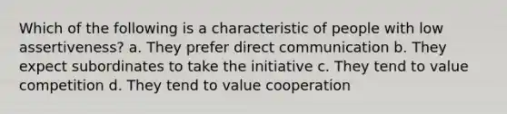 Which of the following is a characteristic of people with low assertiveness? a. They prefer direct communication b. They expect subordinates to take the initiative c. They tend to value competition d. They tend to value cooperation