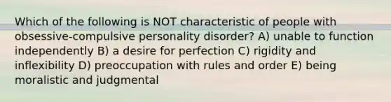 Which of the following is NOT characteristic of people with obsessive-compulsive personality disorder? A) unable to function independently B) a desire for perfection C) rigidity and inflexibility D) preoccupation with rules and order E) being moralistic and judgmental