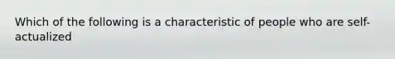 Which of the following is a characteristic of people who are self-actualized