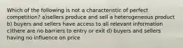 Which of the following is not a characteristic of perfect competition? a)sellers produce and sell a heterogeneous product b) buyers and sellers have access to all relevant information c)there are no barriers to entry or exit d) buyers and sellers having no influence on price