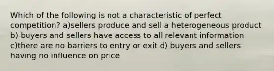 Which of the following is not a characteristic of perfect competition? a)sellers produce and sell a heterogeneous product b) buyers and sellers have access to all relevant information c)there are no barriers to entry or exit d) buyers and sellers having no influence on price