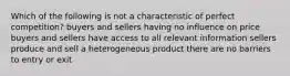 Which of the following is not a characteristic of perfect competition? buyers and sellers having no influence on price buyers and sellers have access to all relevant information sellers produce and sell a heterogeneous product there are no barriers to entry or exit