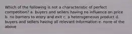 Which of the following is not a characteristic of perfect competition? a. buyers and sellers having no influence on price b. no barriers to entry and exit c. a heterogeneous product d. buyers and sellers having all relevant information e. none of the above