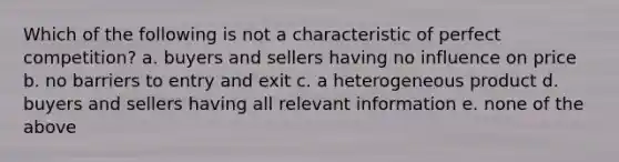 Which of the following is not a characteristic of perfect competition? a. buyers and sellers having no influence on price b. no barriers to entry and exit c. a heterogeneous product d. buyers and sellers having all relevant information e. none of the above