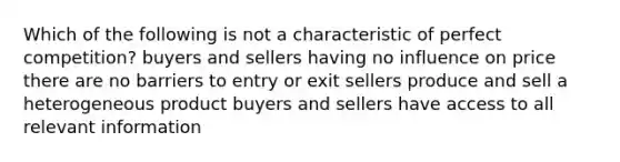 Which of the following is not a characteristic of perfect competition? buyers and sellers having no influence on price there are no barriers to entry or exit sellers produce and sell a heterogeneous product buyers and sellers have access to all relevant information