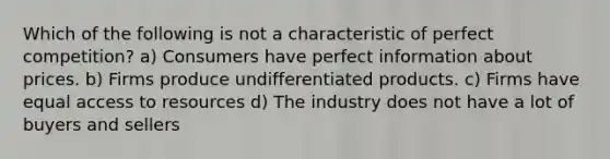 Which of the following is not a characteristic of perfect competition? a) Consumers have perfect information about prices. b) Firms produce undifferentiated products. c) Firms have equal access to resources d) The industry does not have a lot of buyers and sellers