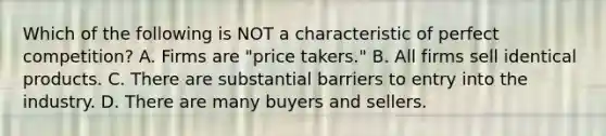 Which of the following is NOT a characteristic of perfect competition? A. Firms are "price takers." B. All firms sell identical products. C. There are substantial barriers to entry into the industry. D. There are many buyers and sellers.