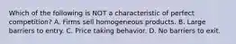 Which of the following is NOT a characteristic of perfect competition? A. Firms sell homogeneous products. B. Large barriers to entry. C. Price taking behavior. D. No barriers to exit.