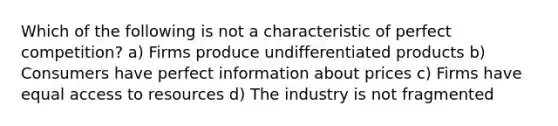 Which of the following is not a characteristic of perfect competition? a) Firms produce undifferentiated products b) Consumers have perfect information about prices c) Firms have equal access to resources d) The industry is not fragmented