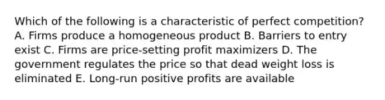 Which of the following is a characteristic of perfect competition? A. Firms produce a homogeneous product B. Barriers to entry exist C. Firms are price-setting profit maximizers D. The government regulates the price so that dead weight loss is eliminated E. Long-run positive profits are available