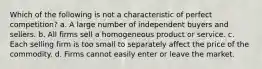 Which of the following is not a characteristic of perfect competition? a. A large number of independent buyers and sellers. b. All firms sell a homogeneous product or service. c. Each selling firm is too small to separately affect the price of the commodity. d. Firms cannot easily enter or leave the market.