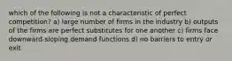 which of the following is not a characteristic of perfect competition? a) large number of firms in the industry b) outputs of the firms are perfect substitutes for one another c) firms face downward-sloping demand functions d) no barriers to entry or exit