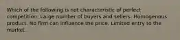 Which of the following is not characteristic of perfect competition: Large number of buyers and sellers. Homogenous product. No firm can influence the price. Limited entry to the market.