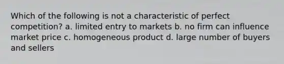 Which of the following is not a characteristic of perfect competition? a. limited entry to markets b. no firm can influence market price c. homogeneous product d. large number of buyers and sellers