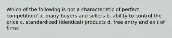 Which of the following is not a characteristic of perfect competition? a. many buyers and sellers b. ability to control the price c. standardized (identical) products d. free entry and exit of firms