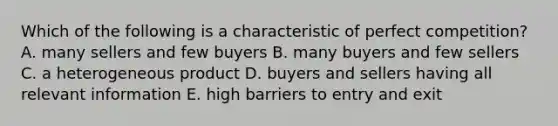 Which of the following is a characteristic of perfect competition? A. many sellers and few buyers B. many buyers and few sellers C. a heterogeneous product D. buyers and sellers having all relevant information E. high barriers to entry and exit