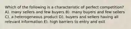 Which of the following is a characteristic of perfect competition? A). many sellers and few buyers B). many buyers and few sellers C). a heterogeneous product D). buyers and sellers having all relevant information E). high barriers to entry and exit