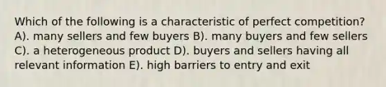 Which of the following is a characteristic of perfect competition? A). many sellers and few buyers B). many buyers and few sellers C). a heterogeneous product D). buyers and sellers having all relevant information E). high barriers to entry and exit