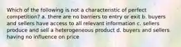 Which of the following is not a characteristic of perfect competition? a. there are no barriers to entry or exit b. buyers and sellers have access to all relevant information c. sellers produce and sell a heterogeneous product d. buyers and sellers having no influence on price