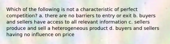 Which of the following is not a characteristic of perfect competition? a. there are no barriers to entry or exit b. buyers and sellers have access to all relevant information c. sellers produce and sell a heterogeneous product d. buyers and sellers having no influence on price