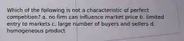 Which of the following is not a characteristic of perfect competition? a. no firm can influence market price b. limited entry to markets c. large number of buyers and sellers d. homogeneous product