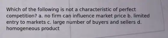 Which of the following is not a characteristic of perfect competition? a. no firm can influence market price b. limited entry to markets c. large number of buyers and sellers d. homogeneous product