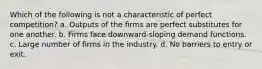 Which of the following is not a characteristic of perfect competition? a. Outputs of the firms are perfect substitutes for one another. b. Firms face downward-sloping demand functions. c. Large number of firms in the industry. d. No barriers to entry or exit.