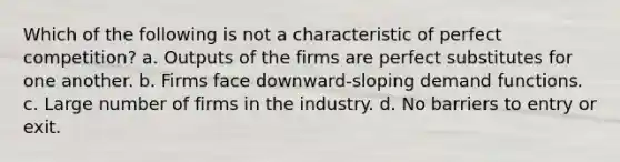 Which of the following is not a characteristic of perfect competition? a. Outputs of the firms are perfect substitutes for one another. b. Firms face downward-sloping demand functions. c. Large number of firms in the industry. d. No barriers to entry or exit.